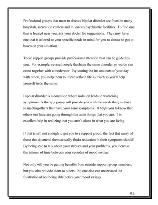 54
Professional groups that meet to discuss bipolar disorder are found in many
hospitals, recreation centers and in various psychiatric facilities. To find one
that is located near you, ask your doctor for suggestions. They may have
one that is tailored to your specific needs in mind for you to choose to got to
based on your situation.
These support groups provide professional attention that can be guided by
you. For example, several people that have the same disorder as you do can
come together with a moderator. By sharing the ins and outs of your day
with others, you help them to improve their life as much as you’ll help
yourself to do the same.
Bipolar disorder is a condition where isolation leads to worsening
symptoms. A therapy group will provide you with the needs that you have
in meeting others that have your same symptoms. It helps you to know that
others out there are going through the same things that you are. It is
excellent help in realizing that you aren’t alone in what you are facing.
If that is still not enough to get you to a support group, the fact that many of
those that do attend them actually find a reduction in their symptoms should!
By being able to talk about your stresses and your problems, you increase
the amount of time between your episodes of mood swings.
Not only will you be getting benefits from outside support group members,
but you also provide them to others. No one else can understand the
frustration of not being able notice your mood swings.
 