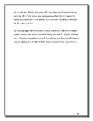 55
No one else can feel the frustration of feeling down and depressed and not
knowing why. And, no one else can understand fully the problems with
taking medications and the sheer fact that you’ll live with bipolar disorder
for the rest of your life.
By utilizing support from both your family and friends and outside support
groups, you can gain a level of understanding and benefit. Bipolar disorder
may be holding you against your will, but with support from outside sources,
you can fight against the effect that it has on your daily and long term life.
 
