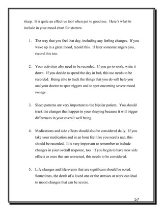 57
sleep. It is quite an effective tool when put to good use. Here’s what to
include in your mood chart for starters:
1. The way that you feel that day, including any feeling changes. If you
wake up in a great mood, record this. If later someone angers you,
record this too.
2. Your activities also need to be recorded. If you go to work, write it
down. If you decide to spend the day in bed, this too needs to be
recorded. Being able to track the things that you do will help you
and your doctor to spot triggers and to spot oncoming severe mood
swings.
3. Sleep patterns are very important to the bipolar patient. You should
track the changes that happen in your sleeping because it will trigger
differences in your overall well being.
4. Medications and side effects should also be considered daily. If you
take your medication and in an hour feel like you need a nap, this
should be recorded. It is very important to remember to include
changes in your overall response, too. If you begin to have new side
effects or ones that are worsened, this needs to be considered.
5. Life changes and life events that are significant should be noted.
Sometimes, the death of a loved one or the stresses at work can lead
to mood changes that can be severe.
 
