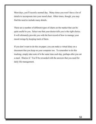 58
Most days, you’ll record a normal day. Many times you won’t have a lot of
details to incorporate into your mood chart. Other times, though, you may
find the need to include many details.
There are a number of different types of charts on the market that can be
quite useful to you. Select one that your doctor tells you is the right choice.
It will ultimately provide you with the best record of how to manage your
mood swings by keeping track of them.
If you don’t want to do this on paper, you can make a virtual diary on a
document that you keep on your computer too. To remember to do this
tracking, simply take note of it the same time each day, perhaps after you eat
a meal. Diarize it! You’ll be rewarded with the answers that you need for
daily life management.
 
