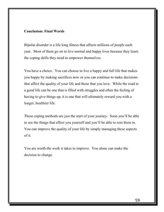 59
Conclusion: Final Words
Bipolar disorder is a life long illness that affects millions of people each
year. Most of them go on to live normal and happy lives because they learn
the coping skills they need to empower themselves.
You have a choice. You can choose to live a happy and full life that makes
you happy by making sacrifices now or you can continue to make decisions
that affect the quality of your life and those that you love. While the road to
a good life can be one that is filled with struggles and often the feeling of
having to give things up, it is one that will ultimately reward you with a
longer, healthier life.
These coping methods are just the start of your journey. Soon you’ll be able
to see the things that effect you yourself and you’ll be able to rein them in.
You can improve the quality of your life by simply managing these aspects
of it.
You are worth the work it takes to improve. You alone can make the
decision to change.
 