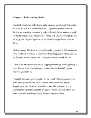 6
Chapter 1: Understanding Bipolar
Most individuals that suffer from bipolar have one simple goal. That goal is
to live a life that is as normal as can be. To get through today without
having any emotional problems, to make it through the big meeting at work
without having people wonder what is wrong with you and to simply be able
to enjoy your daughter’s graduation are all additional goals that you may
have.
Before you can fully learn to cope with bipolar, you need to fully understand
your condition. You need to know what things happen, as best that you can,
so that you can then trigger your coping mechanisms to work for you.
There is no 100 percent sure way of stopping these things from happening to
you. But, there are countless things you can learn to do to help you to
improve your outlook.
To get to that point, we will start by giving you all of the information you
need about your condition so that you can better understand what is
happening to you. If you are a family member who just wants to help
someone that has bipolar, then by all means, you too can learn all that you
need to in order to deliver the help that you can give to them.
 