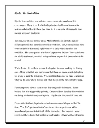 7
Bipolar: The Medical Side
Bipolar is a condition in which there are extremes in moods and life
experiences. There is no doubt that bipolar is a health condition that is
serious and disabling to those that have it. It is a mental illness and it does
require necessary treatment.
You may have heard bipolar called Manic Depression or that a person
suffering from it has a manic depressive condition. But, what scientists have
come to learn is that manic style behavior is only one extreme of this
condition. The other part of it is that of depression. Both of these conditions
are vitally serious to your well being and even to your life span and must be
treated.
While doctors do not have a cause for bipolar, they are working on finding
one. Along with that, you can be sure that there are many scientists looking
for a way to cure the condition. Yet, until that happens, we need to examine
what we do know about bipolar and what it does to the person that you are.
For most people bipolar starts when they are just in their teens. Some
believe that it is triggered by puberty. Others will not develop this condition
until they are in their early adult years. Bipolar can last your life time, too.
For most individuals, bipolar is a condition that doesn’t happen all of the
time. You don’t go in and out of moods ore other experiences within
seconds and you don’t do this all of the time either. For example, some
people will have bouts that last for several weeks. Others will have them for
 
