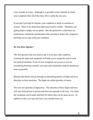 8
a few months at a time. Although it is possible to have bipolar in which
your symptoms flare all of the time, this is really the rare case.
If you don’t get help for bipolar, your condition is likely to continue to
worsen. There is no doubt that depression itself is a killer. Therefore, not
getting help is simply not an option. But, the good news is that there are
medications, treatments and therapies that can help to reduce the symptoms
and help you to cope with your condition.
Do You Have Bipolar?
The first question that you need to ask is if you have this condition.
Learning the signs and symptoms will help you to weigh the need to seek
out medical attention. If any of your symptoms are severe or you are
considering harming yourself, you must seek immediate medical attention as
soon as possible.
Bipolar individuals will go through an alternating pattern of highs and lows
that play on their emotions. The highs are called episodes of mania.
The lows are episodes of depression. The intensity of these highs and lows
will vary from person to person and from one episode to the next. For some,
the symptoms can be quite mild but for others they can be quite severe. In
addition to this, you may also have very normal times too.
 