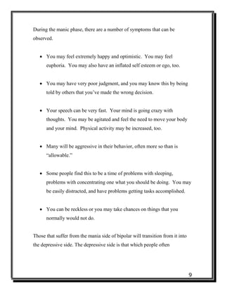 9
During the manic phase, there are a number of symptoms that can be
observed.
 You may feel extremely happy and optimistic. You may feel
euphoria. You may also have an inflated self esteem or ego, too.
 You may have very poor judgment, and you may know this by being
told by others that you’ve made the wrong decision.
 Your speech can be very fast. Your mind is going crazy with
thoughts. You may be agitated and feel the need to move your body
and your mind. Physical activity may be increased, too.
 Many will be aggressive in their behavior, often more so than is
“allowable.”
 Some people find this to be a time of problems with sleeping,
problems with concentrating one what you should be doing. You may
be easily distracted, and have problems getting tasks accomplished.
 You can be reckless or you may take chances on things that you
normally would not do.
Those that suffer from the mania side of bipolar will transition from it into
the depressive side. The depressive side is that which people often
 
