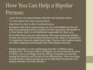 How You Can Help a Bipolar
Person:
• Learn all you can about bipolar disorder and educate others.
• Try and reduce the stress around them.
• Help them to stick to their treatment plans.
• Recognize that their mood swings are not controllable and do not
  take any upsetting words or actions of theirs personal. Remember it
  is their illness that is in all likelihood responsible for their acts.
• Be mindful that a person with bipolar often has weakened abilities
  to take care of the normal daily functions of life. Step in if possible if
  it is apparent they are neglecting things. Finances and medical needs
  are often neglected with people who have bipolar disorder.

• Bipolar disorder is a very challenging disorder. It affects many
  peoples lives. The major effects of bipolar are felt primarily by those
  it inflicts. Let us not forget that the effects of bipolar are also felt
  among the families and friends of the afflicted one. There are many
  mental health support groups set up to help both the person with
  bipolar disorder and their families.
 