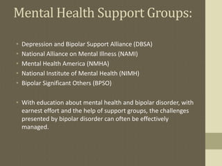 Mental Health Support Groups:

•   Depression and Bipolar Support Alliance (DBSA)
•   National Alliance on Mental Illness (NAMI)
•   Mental Health America (NMHA)
•   National Institute of Mental Health (NIMH)
•   Bipolar Significant Others (BPSO)

• With education about mental health and bipolar disorder, with
  earnest effort and the help of support groups, the challenges
  presented by bipolar disorder can often be effectively
  managed.
 