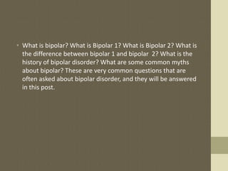 • What is bipolar? What is Bipolar 1? What is Bipolar 2? What is
  the difference between bipolar 1 and bipolar 2? What is the
  history of bipolar disorder? What are some common myths
  about bipolar? These are very common questions that are
  often asked about bipolar disorder, and they will be answered
  in this post.
 