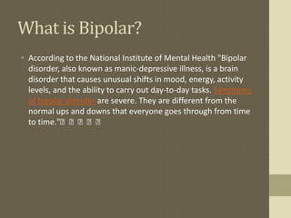 What is Bipolar?
• According to the National Institute of Mental Health "Bipolar
  disorder, also known as manic-depressive illness, is a brain
  disorder that causes unusual shifts in mood, energy, activity
  levels, and the ability to carry out day-to-day tasks. Symptoms
  of bipolar disorder are severe. They are different from the
  normal ups and downs that everyone goes through from time
  to time."﻿﻿﻿﻿﻿
 