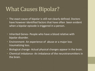 What Causes Bipolar?
• The exact cause of bipolar is still not clearly defined. Doctors
  have however identified factors that have often been evident
  when a bipolar episode is triggered in a person.

• Inherited Genes- People who have a blood relative with
  bipolar disorder.
• Environment- An experience of abuse or a major loss
  traumatizing loss.
• Biological change- Actual physical changes appear in the brain.
• Chemical imbalance- An imbalance of the neurotransmitters in
  the brain.
 