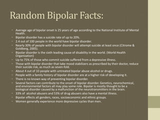 Random Bipolar Facts:
• Average age of bipolar onset is 25 years of age according to the National Institute of Mental
  Health.
• Bipolar disorder has a suicide rate of up to 20%.
• 2.4 out of 100 people in the world have bipolar disorder.
• Nearly 30% of people with bipolar disorder will attempt suicide at least once (Citrome &
  Goldberg, 2005).
• Bipolar disorder is the sixth leading cause of disability in the world. (World Health
  Organization)
• Up to 75% of those who commit suicide suffered from a depressive illness.
• Those with bipolar disorder that take mood stabilizers as prescribed by their doctor, reduce
  their suicide risk, as much as seven-fold.
• About 4 out of 10 people with untreated bipolar abuse alcohol or drugs.
• People with a family history of bipolar disorder are at a higher risk of developing it.
• There is no known way of preventing bipolar disorder.
• Several factors can contribute to the onset of bipolar disorder. Genetics, neurochemical,
  and environmental factors all may play some role. Bipolar is mostly thought to be a
  biological disorder caused by a malfunction of the neurotransmitters in the brain.
• 33% of alcohol abusers and 53% of drug abusers also have a mental illness.
• Bipolar effects all genders, races, socioeconomic and ethnic groups.
• Women generally experience more depressive cycles than men.
 