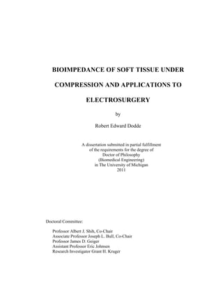 BIOIMPEDANCE OF SOFT TISSUE UNDER
COMPRESSION AND APPLICATIONS TO
ELECTROSURGERY
by
Robert Edward Dodde
A dissertation submitted in partial fulfillment
of the requirements for the degree of
Doctor of Philosophy
(Biomedical Engineering)
in The University of Michigan
2011
Doctoral Committee:
Professor Albert J. Shih, Co-Chair
Associate Professor Joseph L. Bull, Co-Chair
Professor James D. Geiger
Assistant Professor Eric Johnsen
Research Investigator Grant H. Kruger
 