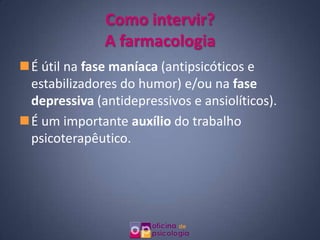 Como intervir?
              A farmacologia
É útil na fase maníaca (antipsicóticos e
 estabilizadores do humor) e/ou na fase
 depressiva (antidepressivos e ansiolíticos).
É um importante auxílio do trabalho
 psicoterapêutico.
 
