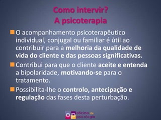 Como intervir?
              A psicoterapia
O acompanhamento psicoterapêutico
 individual, conjugal ou familiar é útil ao
 contribuir para a melhoria da qualidade de
 vida do cliente e das pessoas significativas.
Contribui para que o cliente aceite e entenda
 a bipolaridade, motivando-se para o
 tratamento.
Possibilita-lhe o controlo, antecipação e
 regulação das fases desta perturbação.
 