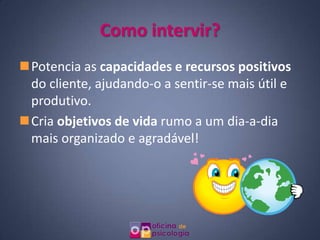 Como intervir?
Potencia as capacidades e recursos positivos
 do cliente, ajudando-o a sentir-se mais útil e
 produtivo.
Cria objetivos de vida rumo a um dia-a-dia
 mais organizado e agradável!
 