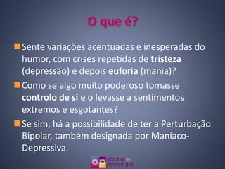 O que é?
Sente variações acentuadas e inesperadas do
 humor, com crises repetidas de tristeza
 (depressão) e depois euforia (mania)?
Como se algo muito poderoso tomasse
 controlo de si e o levasse a sentimentos
 extremos e esgotantes?
Se sim, há a possibilidade de ter a Perturbação
 Bipolar, também designada por Maníaco-
 Depressiva.
 