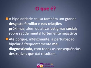 O que é?
A bipolaridade causa também um grande
 desgaste familiar e nas relações
 próximas, além de ativar estigmas sociais
 sobre saúde mental fortemente negativos.
Até porque, infelizmente, a perturbação
 bipolar é frequentemente mal
 diagnosticada, com todas as consequências
 destrutivas que daí resultam.
 