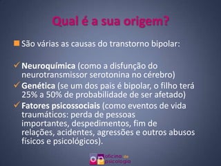 Qual é a sua origem?
 São várias as causas do transtorno bipolar:

 Neuroquímica (como a disfunção do
  neurotransmissor serotonina no cérebro)
 Genética (se um dos pais é bipolar, o filho terá
  25% a 50% de probabilidade de ser afetado)
 Fatores psicossociais (como eventos de vida
  traumáticos: perda de pessoas
  importantes, despedimentos, fim de
  relações, acidentes, agressões e outros abusos
  físicos e psicológicos).
 