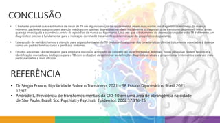 CONCLUSÃO
• É bastante provável que a estimativa de casos de TB em alguns serviços de saúde mental sejam mascaradas por diagnósticos errôneos da doença.
Inúmeros pacientes que procuram atenção médica com queixas depressivas recebem inicialmente o diagnóstico de transtorno depressivo maior antes
que seja investigada a ocorrência prévia de episódios de mania ou hipomania. Uma vez que o tratamento da depressão unipolar e do TB é diferente, um
diagnóstico preciso é fundamental para a indicação correta do tratamento e determinação do prognóstico do paciente.
• Este estudo de revisão chamou a atenção para as peculiaridades do TB destacando algumas das características clínicas tipicamente associadas à doença
como um padrão familiar, curso e perfil dos sintomas.
• Estudos adicionais são necessários para ampliar a discussão a respeito do conceito do espectro bipolar. Ademais, novas pesquisas podem favorecer a
identificação marcadores biológicos para o TB com o objetivo de aprimorar as definições diagnósticas atuais e proporcionar tratamentos cada vez mais
particularizados e mais eficazes.
REFERÊNCIA
• Dr Sérgio Franco, Bipolaridade Sobre o Transtorno, 2021 – SP Estudo Diplomático, Brasil 2021
12/07
• Andrade L, Prevalência de transtornos mentais da CID-10 em uma área de abrangência na cidade
de São Paulo, Brasil. Soc Psychiatry Psychiatr Epidemiol. 2002;37:316-25
 