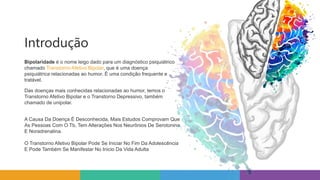 Introdução
Bipolaridade é o nome leigo dado para um diagnóstico psiquiátrico
chamado Transtorno Afetivo Bipolar, que é uma doença
psiquiátrica relacionadas ao humor. É uma condição frequente e
tratável.
Das doenças mais conhecidas relacionadas ao humor, temos o
Transtorno Afetivo Bipolar e o Transtorno Depressivo, também
chamado de unipolar.
A Causa Da Doença É Desconhecida, Mais Estudos Comprovam Que
As Pessoas Com O Tb, Tem Alterações Nos Neurônios De Serotonina
E Noradrenalina.
O Transtorno Afetivo Bipolar Pode Se Iniciar No Fim Da Adolescência
E Pode Também Se Manifestar No Inicio Da Vida Adulta
 