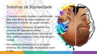Sintomas de Bipolaridade
• O transtorno afetivo bipolar é caracterizado
pela alternância, às vezes repentina, de
depressão e euforia, em graus variados.
• Nos episódios maníacos, podemos citar
sintomas de: autoestima inflada
(grandiosidade), necessidade reduzida de
sono, gastos excessivos, falar mais do que o
normal.
• Nos episódios depressivos, os principais
sintomas são: diminuição da disposição para
a vida.
 