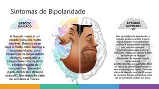 Sintomas de Bipolaridade
EPSÓDIO
MANÍACO
EPSÓDIO
DEPRESSI
VO
Nos episódios de depressão, a
pessoa costuma evitar o meio
social, ficando mais retraída e
isolada. É um período marcado
por falta de cuidados
higiênicos pessoais e com o
ambiente, tristeza profunda e falta
de vontade de realizar
atividades. Se tornam menos
sensíveis aos
acontecimentos ao seu redor. Muit
as vezes se tornam pessimistas e
sem esperança no futuro, havendo
risco de ideação suicida. O tempo
de duração desses episódios pode
ser de semanas, meses ou anos.
A fase de mania é um
estado psíquico muito
instável. Durante essa
fase é muito difícil manter a
funcionalidade, pois
há diminui da necessidade
de sono, exposição a
comportamentos de risco
e intensificação de
compulsões (alimentar,
jogos, compras e desejos
sexuais). Sua duração varia
de semanas a meses.
 