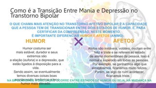 Como é a Transição Entre Mania e Depressão no
Transtorno Bipolar
O QUE CHAMA MAIS ATENÇÃO NO TRANSTORNO AFETIVO BIPOLAR É A CAPACIDADE
QUE A PESSOA TEM DE TRANSICIONAR ENTRE DOIS ESTADOS DE HUMOR. E, PARA
CERTIFICAR DA COMPREENSÃO, NESTE MOMENTO
É IMPORTANTE DIFERENCIAR HUMOR E AFETOS (ANIMO)
Afetos são instáveis, voláteis, oscilam entre
feliz e triste e se referem ao estado
de animo momentâneo da pessoa. Isso é
normal e esperado em todas as pessoas.
Por exemplo, se ganharmos algo que
almejávamos, ficaríamos muito felizes.
Porém, se algo de ruim acontecer,
ficaríamos triste.
Humor costuma ser
mais estável, durador e seus
extremos são
a elação (euforia) e a depressão, que
estão ligados à disposição para a
vida.
Sendo assim, se eventualmente
temos diversas coisas boas
acontecendo, tendemos a ter o
humor mais elevado.
NA BIPOLARIDADE A OSCILAÇÃO OCORRE ENTRE ESTADOS DE HUMOR OU SEJA, HÁ MUDANÇA NA
DISPOSIÇÃO PARA A VIDA
HUMOR AFETOS
 