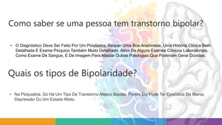 • O Diagnóstico Deve Ser Feito Por Um Psiquiatra, Requer Uma Boa Anamnese, Uma História Clínica Bem
Detalhada E Exame Psíquico Também Muito Detalhado. Além De Alguns Exames Clínicos Laboratoriais,
Como Exame De Sangue, E De Imagem Para Afastar Outras Patologias Que Poderiam Gerar Dúvidas.
Como saber se uma pessoa tem transtorno bipolar?
• Na Psiquiatria, Só Há Um Tipo De Transtorno Afetivo Bipolar, Porém Ele Pode Ter Episódios De Mania,
Depressão Ou Um Estado Misto.
Quais os tipos de Bipolaridade?
 