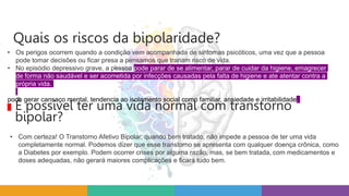 • Os perigos ocorrem quando a condição vem acompanhada de sintomas psicóticos, uma vez que a pessoa
pode tomar decisões ou ficar presa a pensamos que trariam risco de vida.
• No episódio depressivo grave, a pessoa pode parar de se alimentar, parar de cuidar da higiene, emagrecer
de forma não saudável e ser acometida por infecções causadas pela falta de higiene e ate atentar contra a
própria vida.
pode gerar cansaço mental, tendencia ao isolamento social como familiar, ansiedade e irritabilidade.
Quais os riscos da bipolaridade?
• Com certeza! O Transtorno Afetivo Bipolar, quando bem tratado, não impede a pessoa de ter uma vida
completamente normal. Podemos dizer que esse transtorno se apresenta com qualquer doença crônica, como
a Diabetes por exemplo. Podem ocorrer crises por alguma razão, mas, se bem tratada, com medicamentos e
doses adequadas, não gerará maiores complicações e ficará tudo bem.
É possível ter uma vida normal com transtorno
bipolar?
 