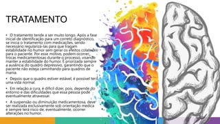 TRATAMENTO
• O tratamento tende a ser muito longo. Após a fase
inicial de identificação para um correto diagnóstico,
se inicia o tratamento com medicações, sendo
necessário regularizá-las para que tragam
estabilidade no humor sem gerar os efeitos colaterais
para o paciente. Por esse motivo, podem ocorrer
trocas medicamentosas durante o processo, visando
manter a estabilidade do humor. É priorizada sempre
a ausência do quadro depressivo, garantindo que o
paciente não esteja caminhando para quadros de
mania.
• Depois que o quadro estiver estável, é possível ter
uma vida normal.
• Em relação a cura, é difícil dizer, pois, depende do
entorno e das dificuldades que essa pessoa pode
eventualmente atravessar.
• A suspensão ou diminuição medicamentosa, deve
ser realizada exclusivamente sob orientação medica
e sempre terá risco de, eventualmente, ocorrer
alterações no humor.
 