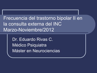 Frecuencia del trastorno bipolar II en
la consulta externa del INC
Marzo-Noviembre/2012
Dr. Eduardo Rivas C.
Médico Psiquiatra
Máster en Neurociencias
 
