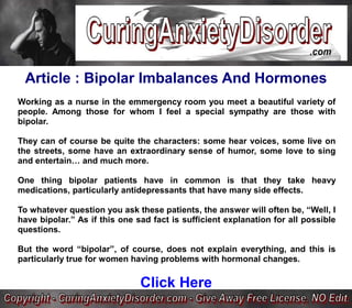 Article : Bipolar Imbalances And Hormones
Working as a nurse in the emmergency room you meet a beautiful variety of
people. Among those for whom I feel a special sympathy are those with
bipolar.

They can of course be quite the characters: some hear voices, some live on
the streets, some have an extraordinary sense of humor, some love to sing
and entertain… and much more.

One thing bipolar patients have in common is that they take heavy
medications, particularly antidepressants that have many side effects.

To whatever question you ask these patients, the answer will often be, “Well, I
have bipolar.” As if this one sad fact is sufficient explanation for all possible
questions.

But the word “bipolar”, of course, does not explain everything, and this is
particularly true for women having problems with hormonal changes.

                               Click Here
 