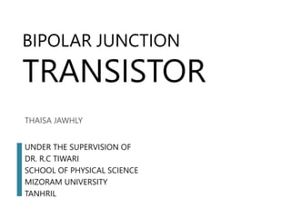 BIPOLAR JUNCTION
TRANSISTOR
THAISA JAWHLY
UNDER THE SUPERVISION OF
DR. R.C TIWARI
SCHOOL OF PHYSICAL SCIENCE
MIZORAM UNIVERSITY
TANHRIL
 