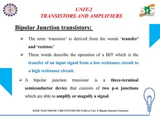 BASIC ELECTRONIC CIRCUITS/19EC203/ E.Divya/ Unit 2/ Bipolar Junction Transistor
UNIT-2
TRANSISTORS AND AMPLIFIERS
Bipolar Junction transistors:
 The term ‘transistor’ is derived from the words ‘transfer’
and ‘resistor.’
 These words describe the operation of a BJT which is the
transfer of an input signal from a low resistance circuit to
a high resistance circuit.
 A bipolar junction transistor is a three-terminal
semiconductor device that consists of two p-n junctions
which are able to amplify or magnify a signal.
 