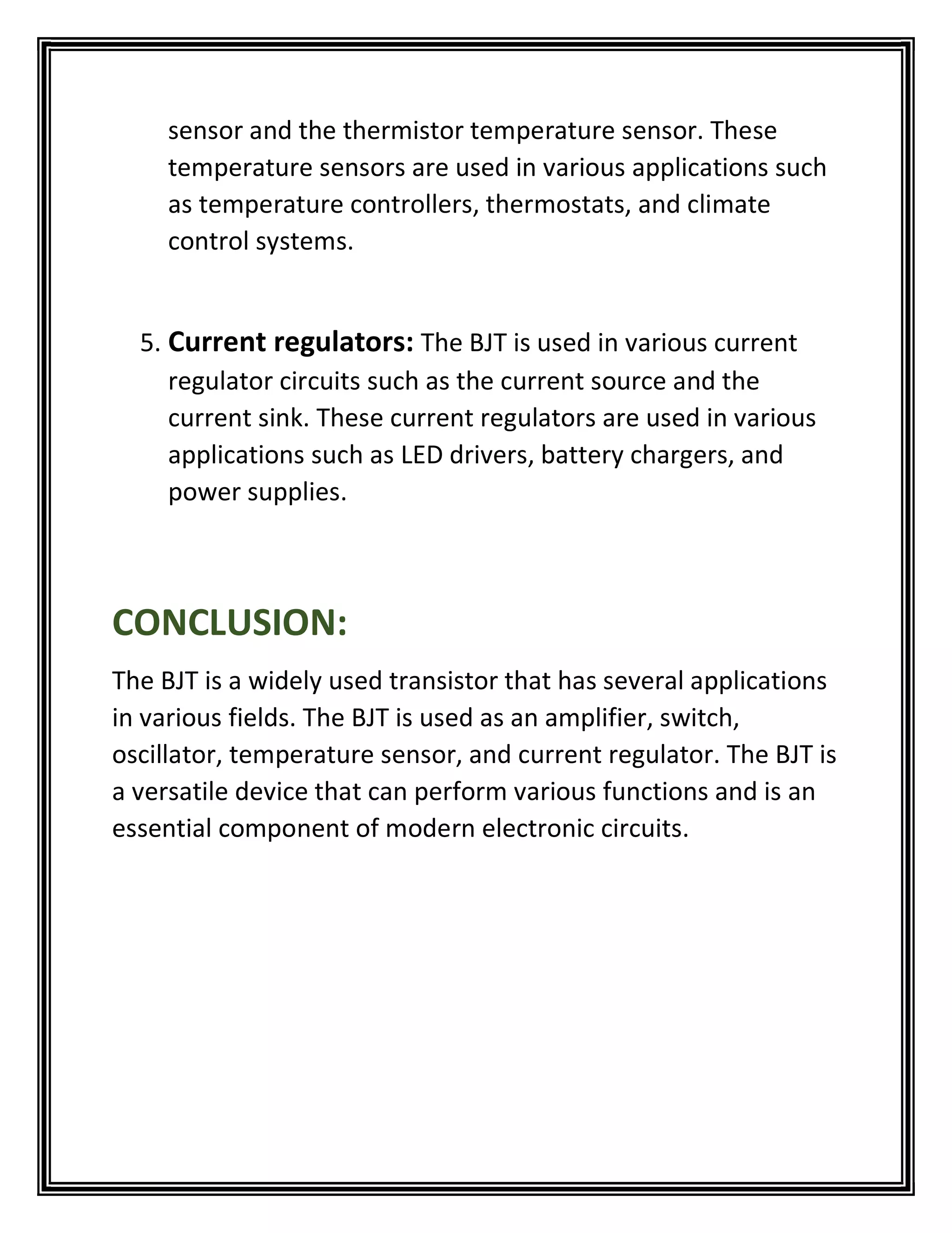sensor and the thermistor temperature sensor. These
temperature sensors are used in various applications such
as temperature controllers, thermostats, and climate
control systems.
5. Current regulators: The BJT is used in various current
regulator circuits such as the current source and the
current sink. These current regulators are used in various
applications such as LED drivers, battery chargers, and
power supplies.
CONCLUSION:
The BJT is a widely used transistor that has several applications
in various fields. The BJT is used as an amplifier, switch,
oscillator, temperature sensor, and current regulator. The BJT is
a versatile device that can perform various functions and is an
essential component of modern electronic circuits.
 