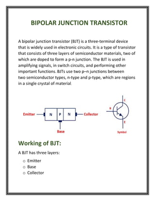 BIPOLAR JUNCTION TRANSISTOR
A bipolar junction transistor (BJT) is a three-terminal device
that is widely used in electronic circuits. It is a type of transistor
that consists of three layers of semiconductor materials, two of
which are doped to form a p-n junction. The BJT is used in
amplifying signals, in switch circuits, and performing other
important functions. BJTs use two p–n junctions between
two semiconductor types, n-type and p-type, which are regions
in a single crystal of material.
Working of BJT:
A BJT has three layers:
o Emitter
o Base
o Collector
 