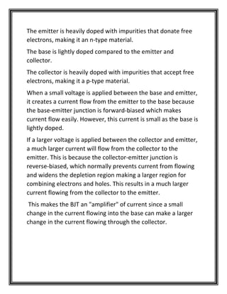 The emitter is heavily doped with impurities that donate free
electrons, making it an n-type material.
The base is lightly doped compared to the emitter and
collector.
The collector is heavily doped with impurities that accept free
electrons, making it a p-type material.
When a small voltage is applied between the base and emitter,
it creates a current flow from the emitter to the base because
the base-emitter junction is forward-biased which makes
current flow easily. However, this current is small as the base is
lightly doped.
If a larger voltage is applied between the collector and emitter,
a much larger current will flow from the collector to the
emitter. This is because the collector-emitter junction is
reverse-biased, which normally prevents current from flowing
and widens the depletion region making a larger region for
combining electrons and holes. This results in a much larger
current flowing from the collector to the emitter.
This makes the BJT an "amplifier" of current since a small
change in the current flowing into the base can make a larger
change in the current flowing through the collector.
 