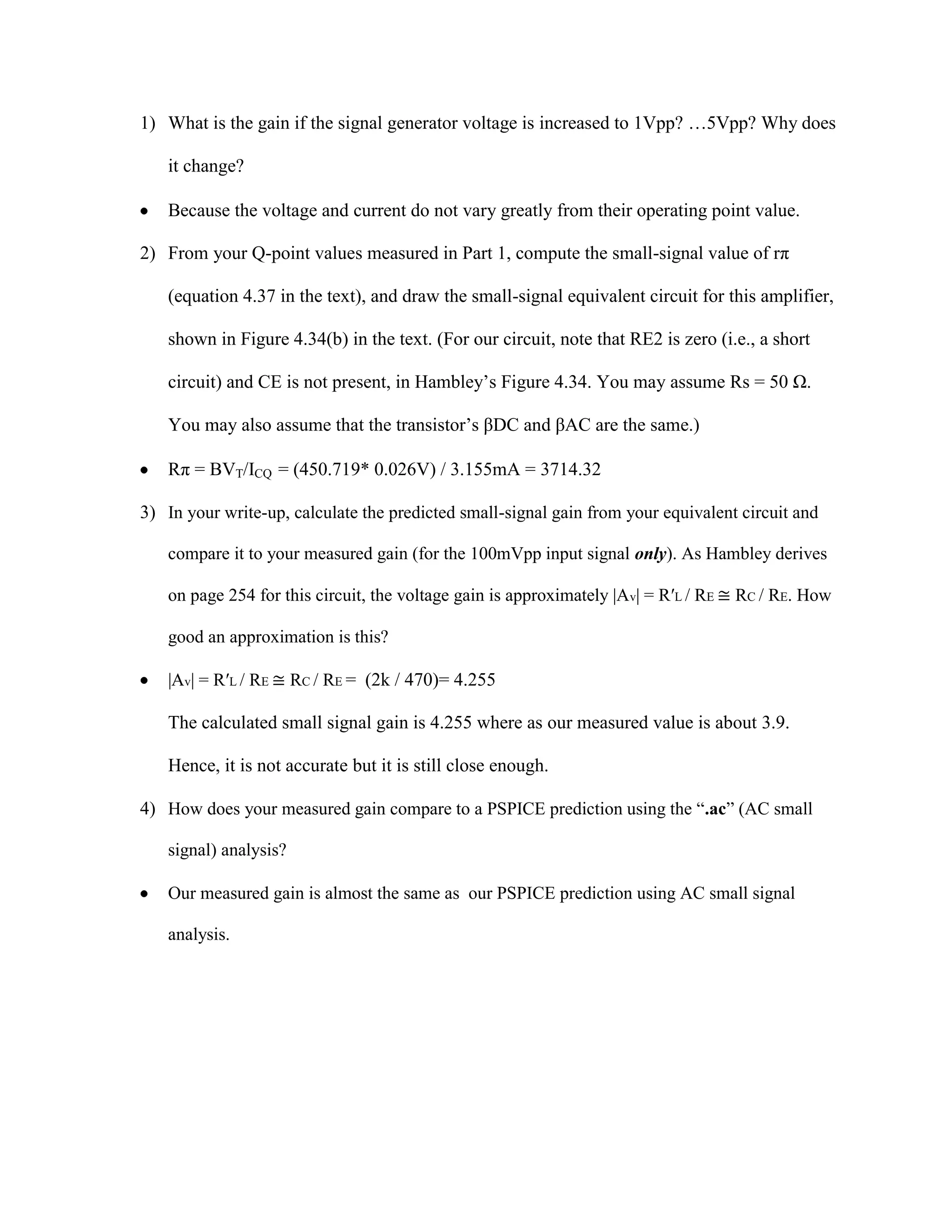 1) What is the gain if the signal generator voltage is increased to 1Vpp? …5Vpp? Why does
it change?
Because the voltage and current do not vary greatly from their operating point value.
2) From your Q-point values measured in Part 1, compute the small-signal value of rπ
(equation 4.37 in the text), and draw the small-signal equivalent circuit for this amplifier,
shown in Figure 4.34(b) in the text. (For our circuit, note that RE2 is zero (i.e., a short
circuit) and CE is not present, in Hambley’s Figure 4.34. You may assume Rs = 50 Ω.
You may also assume that the transistor’s βDC and βAC are the same.)
Rπ = BVT/ICQ = (450.719* 0.026V) / 3.155mA = 3714.32
3) In your write-up, calculate the predicted small-signal gain from your equivalent circuit and
compare it to your measured gain (for the 100mVpp input signal only). As Hambley derives
on page 254 for this circuit, the voltage gain is approximately |Av| = R′L / RE ≅ RC / RE. How
good an approximation is this?
|Av| = R′L / RE ≅ RC / RE = (2k / 470)= 4.255

The calculated small signal gain is 4.255 where as our measured value is about 3.9.
Hence, it is not accurate but it is still close enough.
4) How does your measured gain compare to a PSPICE prediction using the “.ac” (AC small
signal) analysis?
Our measured gain is almost the same as our PSPICE prediction using AC small signal
analysis.

 