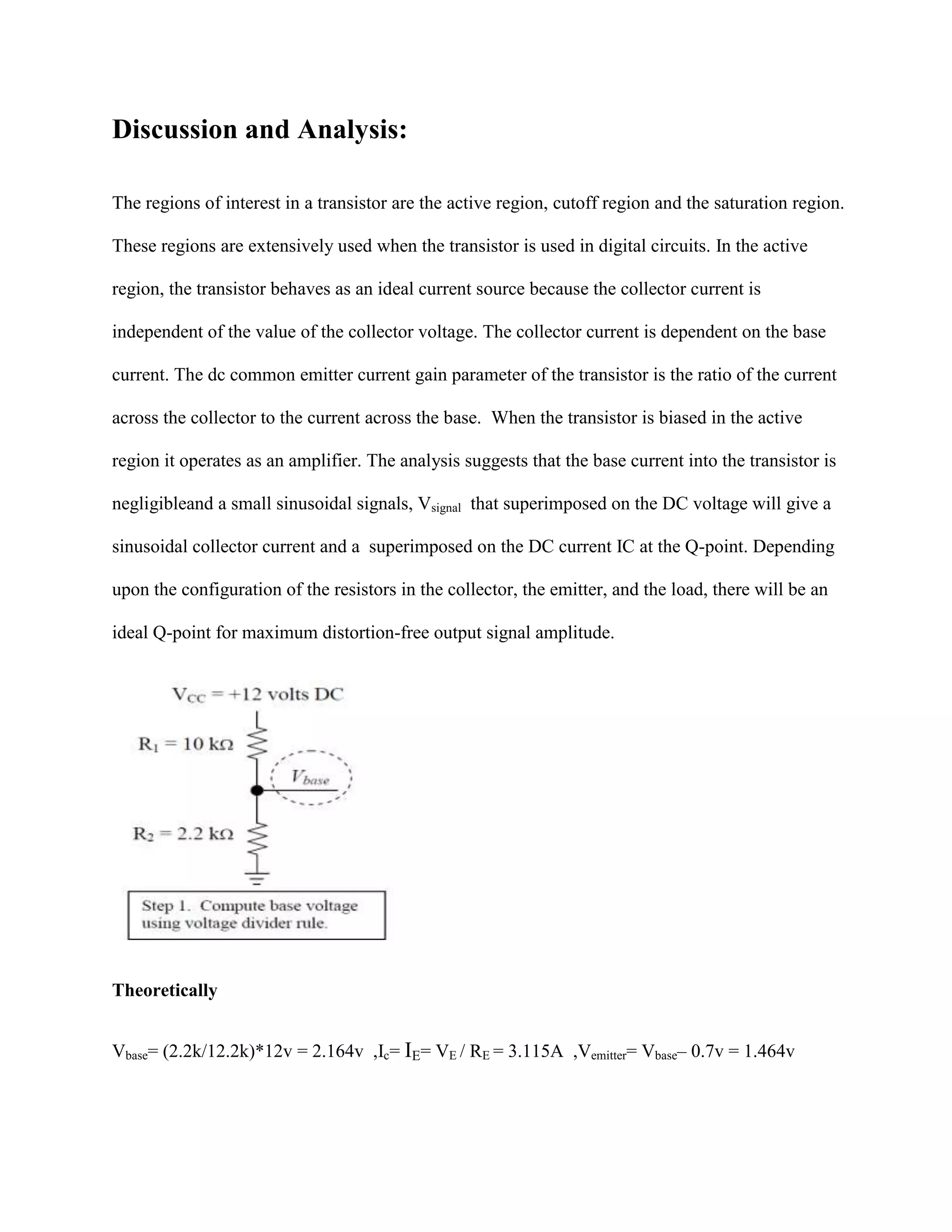 Discussion and Analysis:
The regions of interest in a transistor are the active region, cutoff region and the saturation region.
These regions are extensively used when the transistor is used in digital circuits. In the active
region, the transistor behaves as an ideal current source because the collector current is
independent of the value of the collector voltage. The collector current is dependent on the base
current. The dc common emitter current gain parameter of the transistor is the ratio of the current
across the collector to the current across the base. When the transistor is biased in the active
region it operates as an amplifier. The analysis suggests that the base current into the transistor is
negligibleand a small sinusoidal signals, Vsignal that superimposed on the DC voltage will give a
sinusoidal collector current and a superimposed on the DC current IC at the Q-point. Depending
upon the configuration of the resistors in the collector, the emitter, and the load, there will be an
ideal Q-point for maximum distortion-free output signal amplitude.

Theoretically
Vbase= (2.2k/12.2k)*12v = 2.164v ,Ic= IE= VE / RE = 3.115A ,Vemitter= Vbase– 0.7v = 1.464v

 