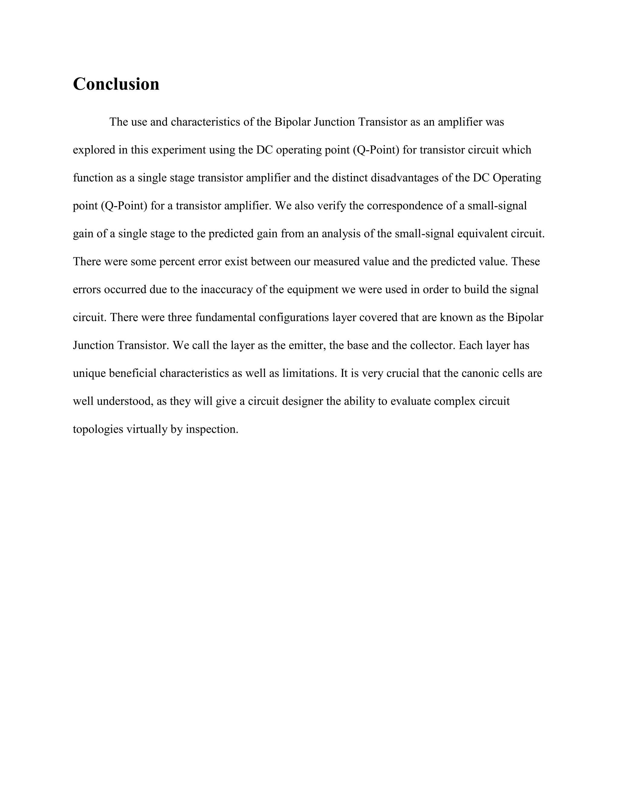 Conclusion
The use and characteristics of the Bipolar Junction Transistor as an amplifier was
explored in this experiment using the DC operating point (Q-Point) for transistor circuit which
function as a single stage transistor amplifier and the distinct disadvantages of the DC Operating
point (Q-Point) for a transistor amplifier. We also verify the correspondence of a small-signal
gain of a single stage to the predicted gain from an analysis of the small-signal equivalent circuit.
There were some percent error exist between our measured value and the predicted value. These
errors occurred due to the inaccuracy of the equipment we were used in order to build the signal
circuit. There were three fundamental configurations layer covered that are known as the Bipolar
Junction Transistor. We call the layer as the emitter, the base and the collector. Each layer has
unique beneficial characteristics as well as limitations. It is very crucial that the canonic cells are
well understood, as they will give a circuit designer the ability to evaluate complex circuit
topologies virtually by inspection.

 