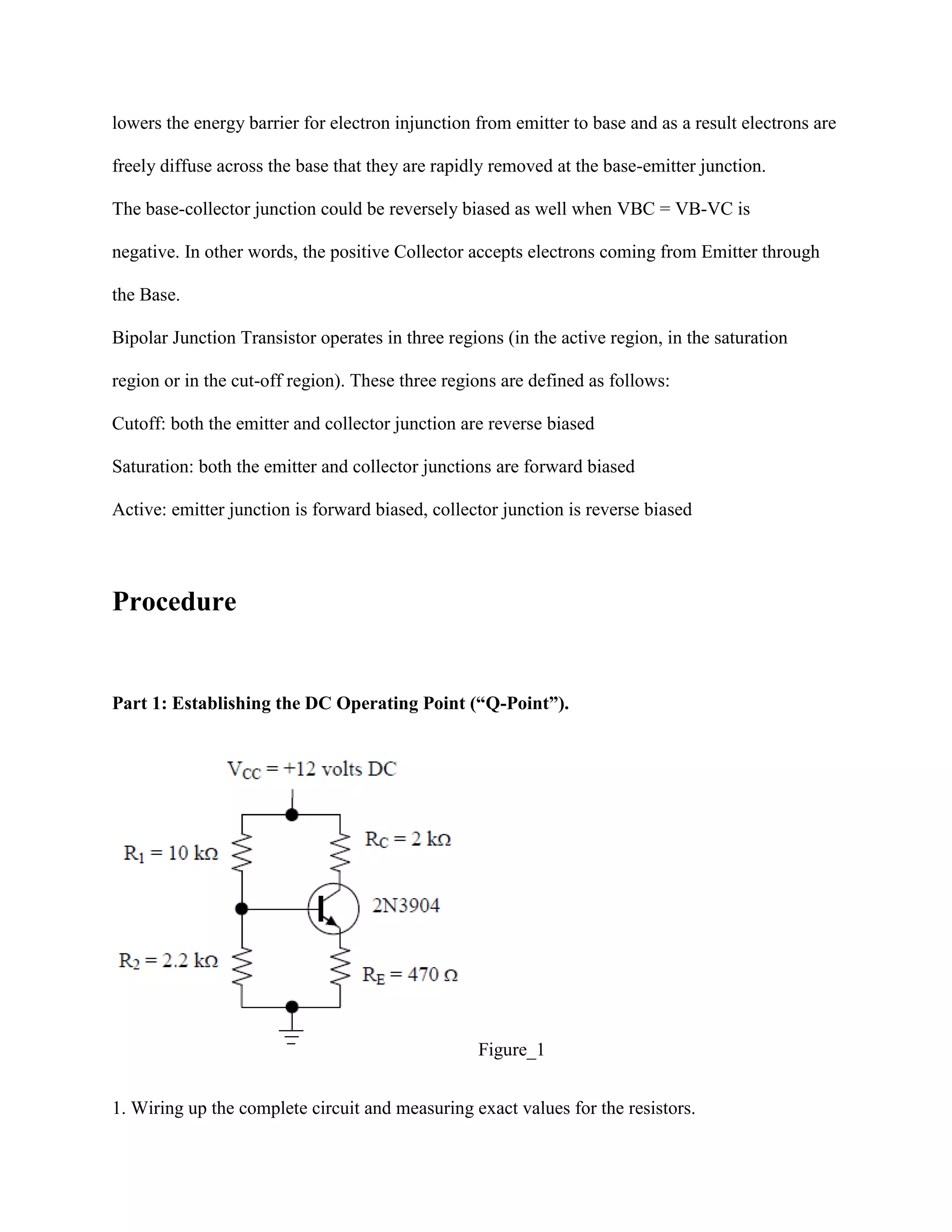 lowers the energy barrier for electron injunction from emitter to base and as a result electrons are
freely diffuse across the base that they are rapidly removed at the base-emitter junction.
The base-collector junction could be reversely biased as well when VBC = VB-VC is
negative. In other words, the positive Collector accepts electrons coming from Emitter through
the Base.
Bipolar Junction Transistor operates in three regions (in the active region, in the saturation
region or in the cut-off region). These three regions are defined as follows:
Cutoff: both the emitter and collector junction are reverse biased
Saturation: both the emitter and collector junctions are forward biased
Active: emitter junction is forward biased, collector junction is reverse biased

Procedure

Part 1: Establishing the DC Operating Point (“Q-Point”).

Figure_1
1. Wiring up the complete circuit and measuring exact values for the resistors.

 
