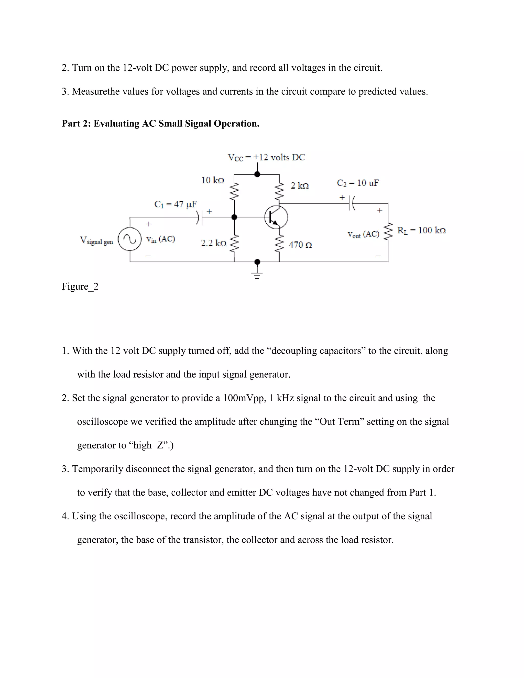 2. Turn on the 12-volt DC power supply, and record all voltages in the circuit.
3. Measurethe values for voltages and currents in the circuit compare to predicted values.
Part 2: Evaluating AC Small Signal Operation.

Figure_2

1. With the 12 volt DC supply turned off, add the “decoupling capacitors” to the circuit, along
with the load resistor and the input signal generator.
2. Set the signal generator to provide a 100mVpp, 1 kHz signal to the circuit and using the
oscilloscope we verified the amplitude after changing the “Out Term” setting on the signal
generator to “high–Z”.)
3. Temporarily disconnect the signal generator, and then turn on the 12-volt DC supply in order
to verify that the base, collector and emitter DC voltages have not changed from Part 1.
4. Using the oscilloscope, record the amplitude of the AC signal at the output of the signal
generator, the base of the transistor, the collector and across the load resistor.

 