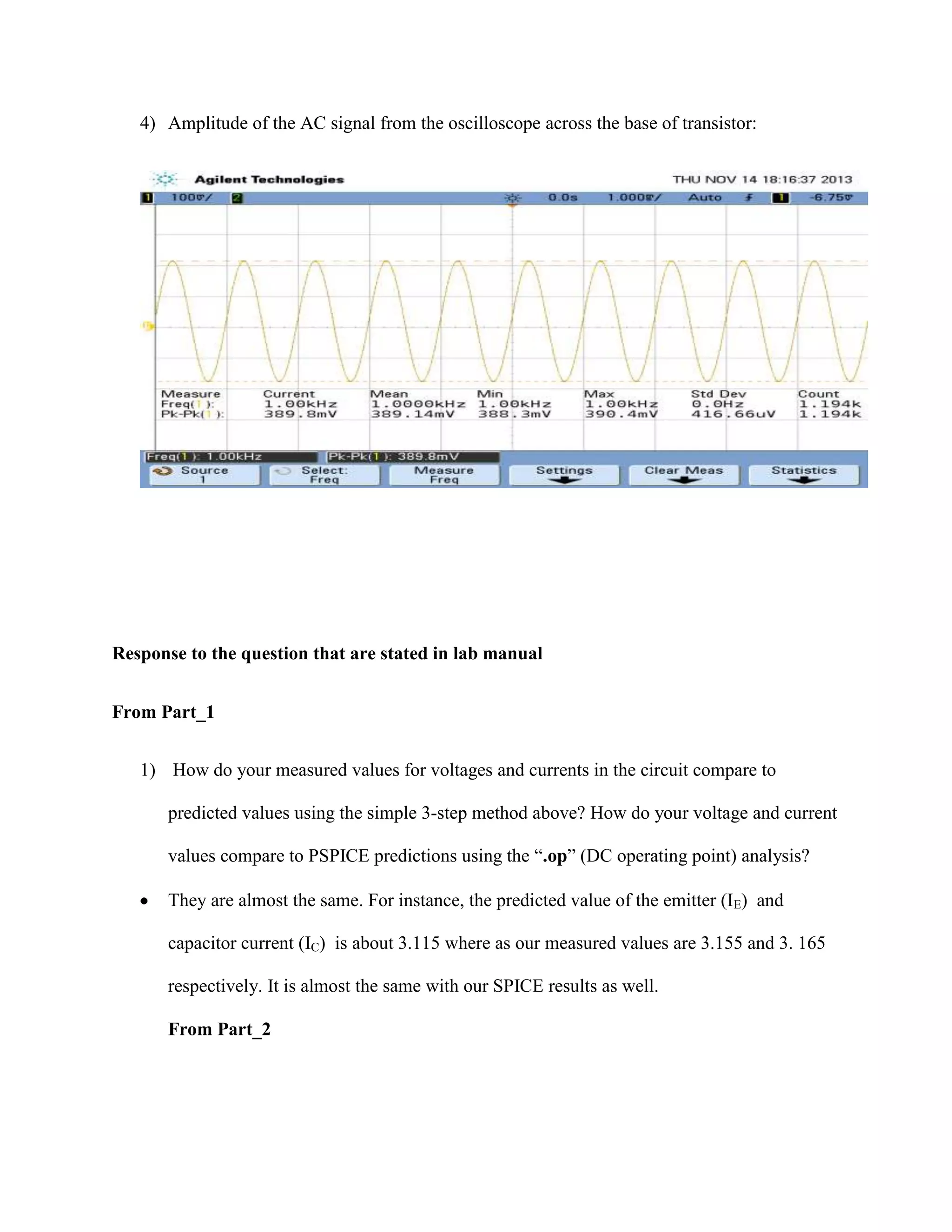 4) Amplitude of the AC signal from the oscilloscope across the base of transistor:

Response to the question that are stated in lab manual
From Part_1
1) How do your measured values for voltages and currents in the circuit compare to
predicted values using the simple 3-step method above? How do your voltage and current
values compare to PSPICE predictions using the “.op” (DC operating point) analysis?
They are almost the same. For instance, the predicted value of the emitter (IE) and
capacitor current (IC) is about 3.115 where as our measured values are 3.155 and 3. 165
respectively. It is almost the same with our SPICE results as well.
From Part_2

 