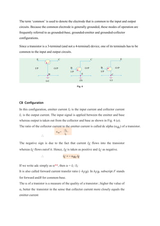 The term ‘common’ is used to denote the electrode that is common to the input and output
circuits. Because the common electrode is generally grounded, these modes of operation are
frequently referred to as grounded-base, grounded-emitter and grounded-collector
configurations.
Since a transistor is a 3-terminal (and not a 4-terminal) device, one of its terminals has to be
common to the input and output circuits.
Fig. 4
CB Configuration
In this configuration, emitter current IE is the input current and collector current
IC is the output current. The input signal is applied between the emitter and base
whereas output is taken out from the collector and base as shown in Fig. 4 (a).
The ratio of the collector current to the emitter current is called dc alpha (dc) of a transistor.

The negative sign is due to the fact that current IE flows into the transistor
whereas IC flows outof it. Hence, IE is taken as positive and IC as negative.
 IC = – dc.IE
If we write adc simply as **, then  = IC /IE
It is also called forward current transfer ratio (–hFB). In hFB, subscript F stands
for forward andB for common-base.
The  of a tranistor is a measure of the quality of a transistor ; higher the value of
, better the transistor in the sense that collector current more closely equals the
emitter current
 
–IC
dc
IE
 