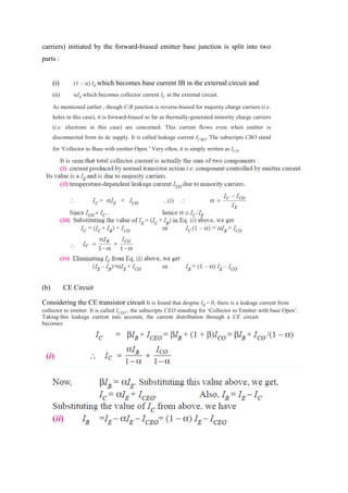 carriers) initiated by the forward-biased emitter base junction is split into two
parts :
(i) (1 – ) IE which becomes base current IB in the external circuit and
(ii) IE which becomes collector current IC in the external circuit.
As mentioned earlier , though C/B junction is reverse-biased for majority charge carriers (i.e.
holes in this case), it is forward-biased so far as thermally-generated minority charge carriers
(i.e. electrons in this case) are concerned. This current flows even when emitter is
disconnected from its dc supply. It is called leakage current ICBO. The subscripts CBO stand
for ‘Collector to Base with emitter Open.’ Very often, it is simply written as ICO
(b) CE Circuit
Considering the CE transistor circuit It is found that despite IB = 0, there is a leakage current from
collector to emitter. It is called ICEO , the subscripts CEO standing for ‘Collector to Emitter with base Open’.
Taking this leakage current into account, the current distribution through a CE circuit
becomes
 