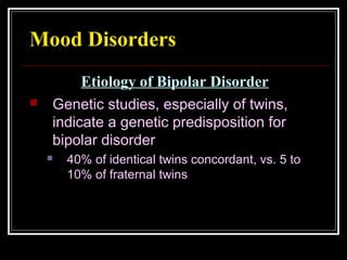 Mood Disorders
 Genetic studies, especially of twins,
indicate a genetic predisposition for
bipolar disorder
 40% of identical twins concordant, vs. 5 to
10% of fraternal twins
Etiology of Bipolar Disorder
 