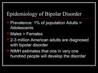 Epidemiology of Bipolar Disorder
 Prevalence: 1% of population Adults =
Adolescents
 Males = Females
 2-3 million American adults are diagnosed
with bipolar disorder
 NIMH estimates that one in very one
hundred people will develop the disorder
 