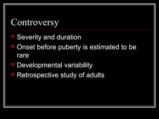 Controversy
 Severity and duration
 Onset before puberty is estimated to be
rare
 Developmental variability
 Retrospective study of adults
 