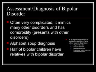 Assessment/Diagnosis of Bipolar
Disorder
 Often very complicated; it mimics
many other disorders and has
comorbidity (presents with other
disorders)
 Alphabet soup diagnosis
 Half of bipolar children have
relatives with bipolar disorder
 It is important to first rule
out the possibility of any
other organic diagnosis:
 Thyroid disorder
 Seizure disorder
 Multiple sclerosis
 Infectious, toxic, and drug-
induced disorders
 
