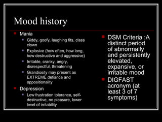 Mood history
 Mania
 Giddy, goofy, laughing fits, class
clown
 Explosive (how often, how long,
how destructive and aggressive)
 Irritable, cranky, angry,
disrespectful, threatening
 Grandiosity may present as
EXTREME defiance and
oppositionality
 Depression
 Low frustration tolerance, self-
destructive, no pleasure, lower
level of irritability
 DSM Criteria :A
distinct period
of abnormally
and persistently
elevated,
expansive, or
irritable mood
 DIGFAST
acronym (at
least 3 of 7
symptoms)
 